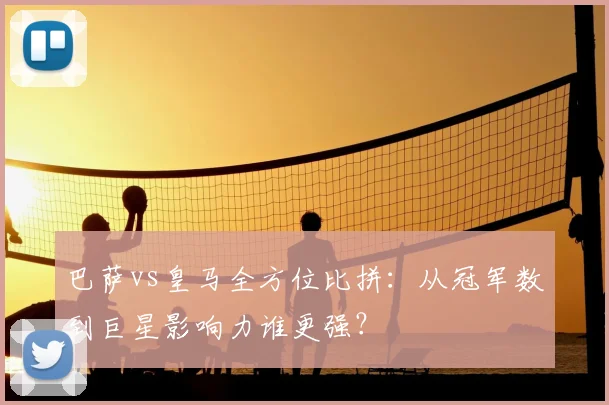 巴萨vs皇马全方位比拼:从冠军数到巨星影响力谁更强?