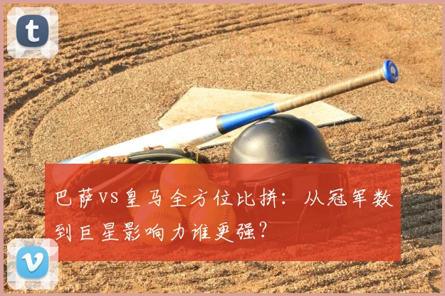 巴萨vs皇马全方位比拼:从冠军数到巨星影响力谁更强?